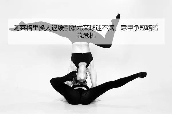 阿莱格里换人迟缓引爆尤文球迷不满，意甲争冠路暗藏危机